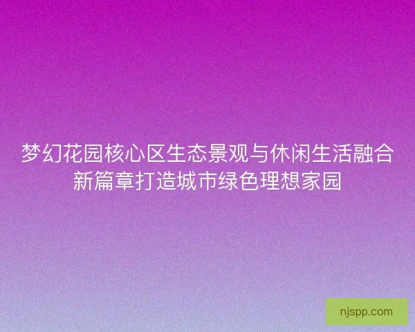 梦幻花园核心区生态景观与休闲生活融合新篇章打造城市绿色理想家园